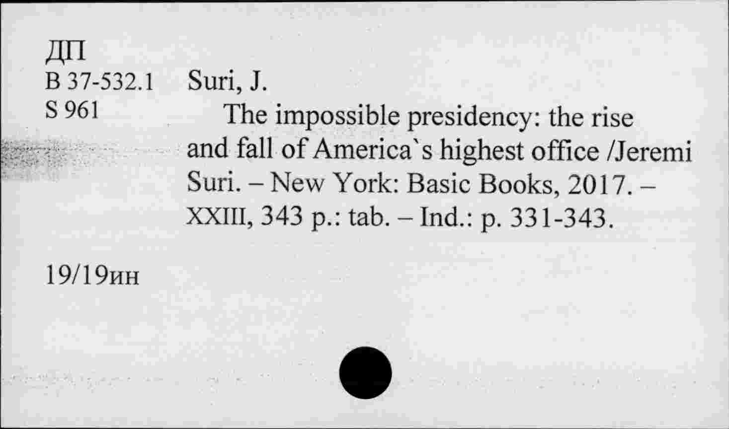 ﻿An
B 37-532.1
S 961
Suri, J.
The impossible presidency: the rise and fall of America's highest office /Jeremi Suri. - New York: Basic Books, 2017. -XXIII, 343 p.: tab.-Ind.: p. 331-343.
19/19hh